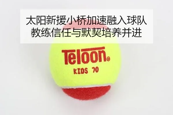 太阳新援小桥加速融入球队 教练信任与默契培养并进 - JIUYOUSPORTS